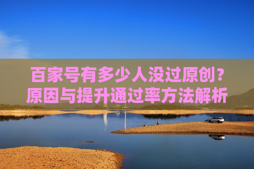 百家号有多少人没过原创?原因与提升通过率方法解析 百家号有多少人没过原创?原因与提升通过率方法解析