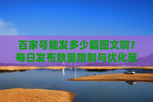 百家号能发多少篇图文啊?每日发布数量限制与优化策略解析 百家号能发多少篇图文啊?每日发布数量限制与优化策略解析