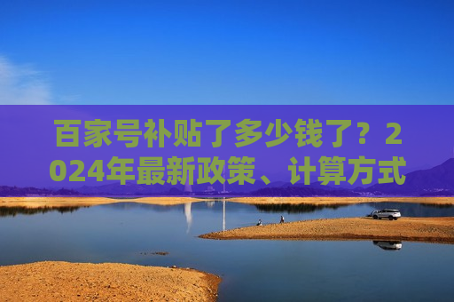 百家号补贴了多少钱了？2024年最新政策、计算方式与提升技巧全解析