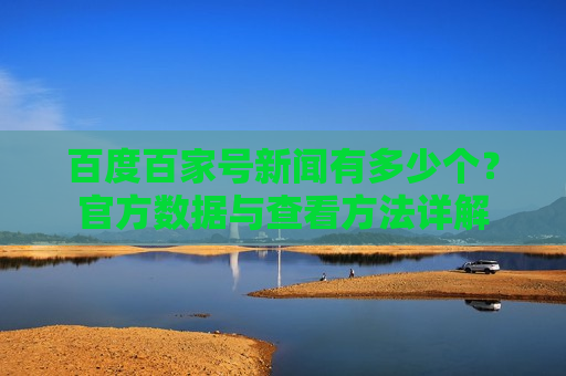 百度百家号新闻有多少个?官方数据与查看方法详解 百度百家号新闻有多少个?官方数据与查看方法详解