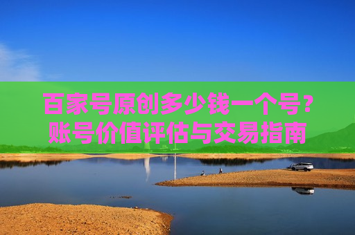 百家号原创多少钱一个号?账号价值评估与交易指南 百家号原创多少钱一个号?账号价值评估与交易指南