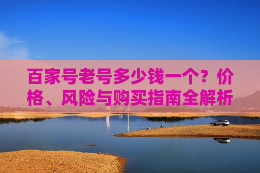百家号老号多少钱一个？价格、风险与购买指南全解析