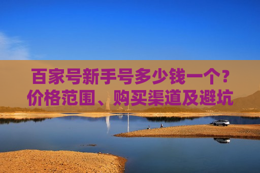 百家号新手号多少钱一个?价格范围、购买渠道及避坑指南 百家号新手号多少钱一个?价格范围、购买渠道及避坑指南