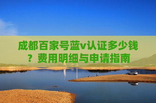 成都百家号蓝v认证多少钱?费用明细与申请指南 成都百家号蓝v认证多少钱?费用明细与申请指南