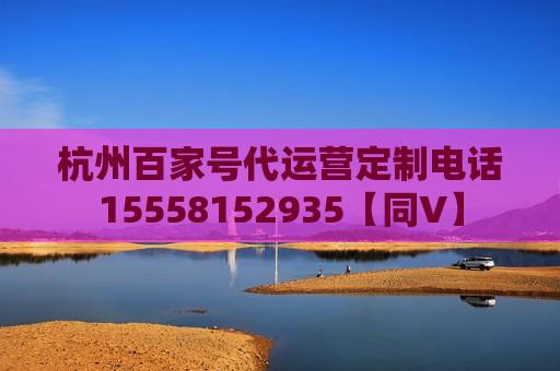 杭州百家号代运营定制电话15558152935【同V】 杭州百家号代运营定制电话15558152935【同V】