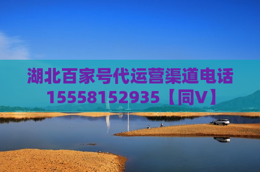 湖北百家号代运营渠道电话15558152935【同V】 湖北百家号代运营渠道电话15558152935【同V】
