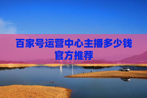 百家号运营中心主播多少钱官方推荐
